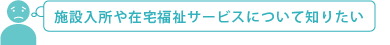 施設入所や在宅福祉サービスについて知りたい